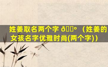 姓姜取名两个字 🐺 （姓姜的女孩名字优雅时尚(两个字)）